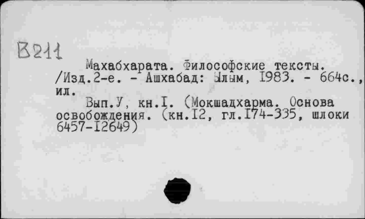 ﻿В2Н
Махабхарата. Философские тексты. /Изд.2-е. - Ашхабад: Јлам, 1983. - 664с., ил.
Зып.У, KH.I. (Мокшадхарма. Основа освобождения, (кн.12, гл.174-335, шлоки 6457-12649)